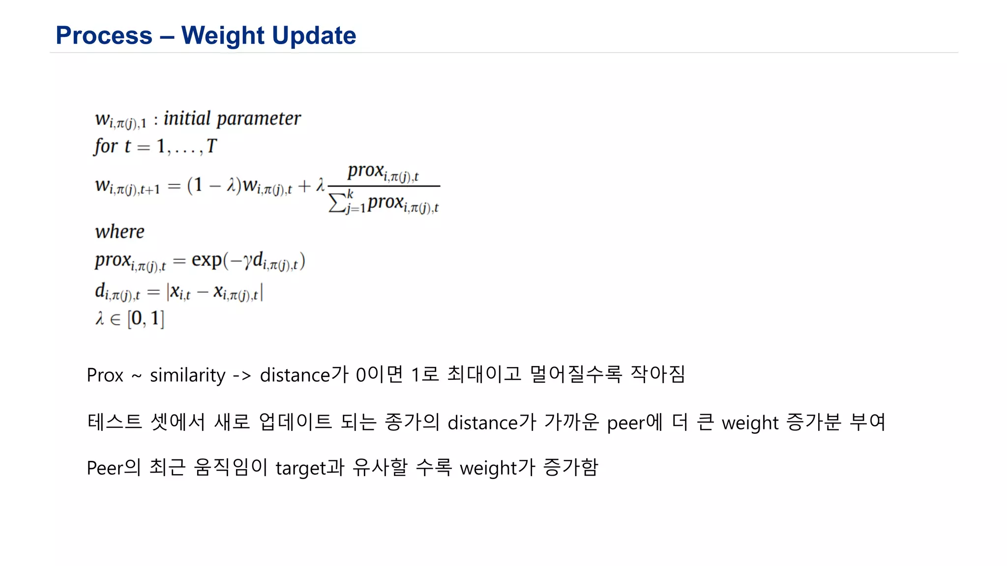Process – Weight Update
Prox ~ similarity -> distance가 0이면 1로 최대이고 멀어질수록 작아짐
테스트 셋에서 새로 업데이트 되는 종가의 distance가 가까운 peer에 더 큰 weight 증가분 부여
Peer의 최근 움직임이 target과 유사할 수록 weight가 증가함
 