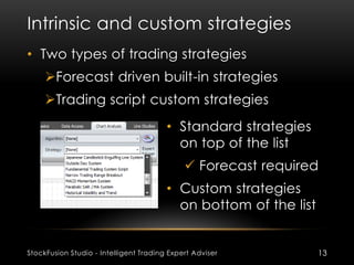 Intrinsic and custom strategies
StockFusion Studio - Intelligent Trading Expert Adviser 13
• Two types of trading strategies
Forecast driven built-in strategies
Trading script custom strategies
• Standard strategies
on top of the list
 Forecast required
• Custom strategies
on bottom of the list
 