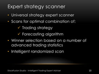 Expert strategy scanner
StockFusion Studio - Intelligent Trading Expert Adviser 20
• Universal strategy expert scanner
• Scans for optimal combination of:
 Trading strategy
 Forecasting algorithm
• Winner selection based on a number of
advanced trading statistics
• Intelligent randomized scan
 