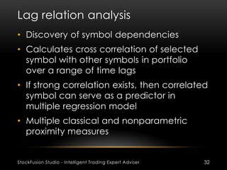 Lag relation analysis
StockFusion Studio - Intelligent Trading Expert Adviser 32
• Discovery of symbol dependencies
• Calculates cross correlation of selected
symbol with other symbols in portfolio
over a range of time lags
• If strong correlation exists, then correlated
symbol can serve as a predictor in
multiple regression model
• Multiple classical and nonparametric
proximity measures
 