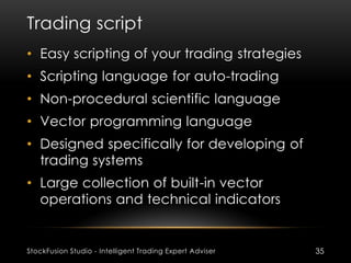 Trading script
StockFusion Studio - Intelligent Trading Expert Adviser 35
• Easy scripting of your trading strategies
• Scripting language for auto-trading
• Non-procedural scientific language
• Vector programming language
• Designed specifically for developing of
trading systems
• Large collection of built-in vector
operations and technical indicators
 