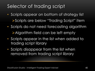 Selector of trading script
StockFusion Studio - Intelligent Trading Expert Adviser 40
• Scripts appear on bottom of strategy list
Scripts are below “Trading Script” item
• Scripts do not need forecasting algorithm
Algorithm field can be left empty
• Scripts appear in the list when added to
trading script library
• Scripts disappear from the list when
removed from trading script library
 