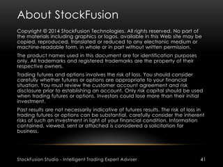 About StockFusion
StockFusion Studio - Intelligent Trading Expert Adviser 41
Copyright © 2014 StockFusion Technologies. All rights reserved. No part of
the materials including graphics or logos, available in this Web site may be
copied, reproduced, translated or reduced to any electronic medium or
machine-readable form, in whole or in part without written permission.
The product names used in this document are for identification purposes
only. All trademarks and registered trademarks are the property of their
respective owners.
Trading futures and options involves the risk of loss. You should consider
carefully whether futures or options are appropriate to your financial
situation. You must review the customer account agreement and risk
disclosure prior to establishing an account. Only risk capital should be used
when trading futures or options. Investors could lose more than their initial
investment.
Past results are not necessarily indicative of futures results. The risk of loss in
trading futures or options can be substantial, carefully consider the inherent
risks of such an investment in light of your financial condition. Information
contained, viewed, sent or attached is considered a solicitation for
business.
 