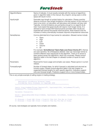 AlgorithmName                    Name of indicator. It must exactly coinside with the names of algorithms
                                  given in algorithm table in this manual. Any misprint, wrong case or white
                                  space will result in error.
 InputLenght                      Desirable input length of symbol history for calculation. Please carefully
                                  observe minimum input length limitations in the last section of this manual. If
                                  input is too short, no calculation will take place and indicator will stay void.
                                  Typically, minimal limitations are just barely enough to run algorith at all.
                                  User must expect that good results will require much longer series. It is
                                  advised to have at least 500 historical points provided. Best results are
                                  expected with several thousands historical points. Note however that the
                                  increase of history dramatically increases required computational resources.
 SeriesNames                      Comma delimited list of input series for calculation. Allowed names include
                                      • Open
                                      • High
                                      • Low
                                      • Close
                                      • Volume
                                      • OI
                                  For example: SeriesNames(“Open,High,Low,Close,Volume,OI”). Names
                                  are case sensitive. No whitespaces allowed. User can rearrange names to
                                  combine different input sequences to the algorithm. There is no sense to
                                  pass several series into algorithms, which are univariate. Please consult
                                  algorithm table in the last chapter on allowed number of inputs for each
                                  algorithm.
 Parameters                       Reserved for future usage and complex use cases. Please ignore in current
                                  release.
 ForecastLenght                   Number of forward steps, for which forecast is calculated and returned as
                                  function output. Please consult algorithm table in the last chapter on
                                  supported forecast lenghts for each specific algorithm. Indicators support
                                  only zero forecast length. Predictors support one or more forward steps.
This is very simple example of calling engine in trading strategy.

        {*******************************************************************
            Description: StockFusion Universal Signal
            Provided By: Boris Zinchenko (c) Copyright 2008
        ********************************************************************}

        Inputs: AlgorithmName("Linear Regression"), InputLength(500), SeriesNames("Close"),
        Parameters(""), ForecastLength(1);

        Variables: Forecast(0);

        Value1 = QB_AuraEngineExt(AlgorithmName, InputLength, SeriesNames, Parameters, ForecastLength,
        Forecast);

        If (Forecast < Close) AND (Close > Close[1]) Then Sell This Bar at Close;
        If (Forecast > Close) AND (Close < Close[1]) Then Buy This Bar at Close;


Of course, real strategies are typically more complex and realistic .




© Boris Zinchenko                                  Date: 11/2/10 12:19                                   Page 11 of 21
 