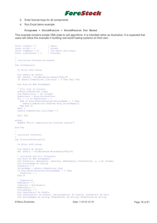 3. Enter license keys for all components
    4. Run Excel demo example

          Programs > StockFusion > StockFusion for Excel
This example contains simple VBA code to call algorithms. It is intended rather as illustration. It is expected that
users will utilize this example in building real world trading systems on their own.

Const   colDate = 1          '   dates
Const   colVal = 2           '   values
Const   rowBegin = 10        '   row where data begin
Const   colForecast = 3      '   forecast

'
' initialise forecasting engine
'
Sub InitEngine()

  On Error GoTo wrong

  Dim shData As Object
  Set shData = ThisWorkbook.Sheets("Data")
  If shData.ComboSolver.ListCount > 0 Then Exit Sub

  Dim Aura As New AuraExpert

  ' fill list of solvers
  shData.ComboSolver.Clear
  Dim NumSolvers, i As Integer
  NumSolvers = Aura.SolversCount
  For i = 0 To NumSolvers - 1
    Rem If Aura.MinForecastLen(SolverName) > 0 Then
      shData.ComboSolver.AddItem Aura.SolverName(i)
    Rem End If
  Next i
  shData.ComboSolver.ListIndex = 0

  Exit Sub

wrong:
  MsgBox "Error communicating forecast engine!"

End Sub

'
' calculate forecasts
'
Sub CalculateForecasts()

  On Error GoTo wrong

  Dim shData As Object
  Set shData = ThisWorkbook.Worksheets("Data")

  ' calculate and fill forecasts
  Dim Aura As New AuraExpert
  Dim Predictor, NumInputs, InputLen, NumOutputs, ForecastLen, i, j As Integer
  Dim SolverName As String
  Predictor = 0
  SolverName = shData.ComboSolver.Text
  If Aura.MinForecastLen(SolverName) > 0 Then
    Predictor = 1
  End If

  ' dimensions
  NumInputs = 5
  InputLen = SeriesLen()
  NumOutputs = 1
  ForecastLen = 1
  Dim InputData() As Double
  Dim OutputData() As Double, VarianceData() As Double, DateData() As Date
  Dim SeriesNames As String, ModelBuffer As String, ModelParam As String

© Boris Zinchenko                                  Date: 11/2/10 12:19                                    Page 16 of 21
 