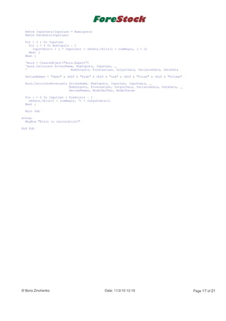 ReDim InputData(InputLen * NumInputs)
  ReDim DateData(InputLen)

  For i = 1 To InputLen
    For j = 0 To NumInputs - 1
      InputData(i + j * InputLen) = shData.Cells(i + rowBegin, j + 2)
    Next j
  Next i

  'Aura = CreateObject("Aura.Expert")
  'Aura.Calculate SolverName, NumInputs, InputLen, _
  '                        NumOutputs, ForecastLen, OutputData, VarianceData, DateData

  SeriesNames = "Open" & vbLf & "High" & vbLf & "Low" & vbLf & "Close" & vbLf & "Volume"

  Aura.CalculateForecasts SolverName, NumInputs, InputLen, InputData, _
                          NumOutputs, ForecastLen, OutputData, VarianceData, DateData, _
                          SeriesNames, ModelBuffer, ModelParam

  For i = 0 To InputLen + Predictor - 1
    shData.Cells(i + rowBegin, 7) = OutputData(i)
  Next i

  Exit Sub

wrong:
  MsgBox "Error in calculation!"

End Sub




© Boris Zinchenko                            Date: 11/2/10 12:19                           Page 17 of 21
 