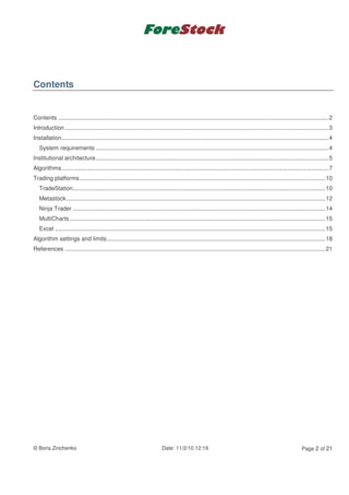 Contents


Contents .......................................................................................................................................................................2
Introduction ...................................................................................................................................................................3
Installation.....................................................................................................................................................................4
   System requirements ................................................................................................................................................4
Institutional architecture................................................................................................................................................5
Algorithms.....................................................................................................................................................................7
Trading platforms........................................................................................................................................................10
   TradeStation............................................................................................................................................................10
   Metastock................................................................................................................................................................12
   Ninja Trader ............................................................................................................................................................14
   MultiCharts ..............................................................................................................................................................15
   Excel .......................................................................................................................................................................15
Algorithm settings and limits.......................................................................................................................................18
References .................................................................................................................................................................21




© Boris Zinchenko                                                           Date: 11/2/10 12:19                                                                Page 2 of 21
 