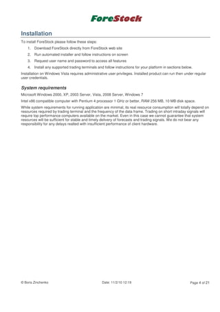 Installation
To install ForeStock please follow these steps:
    1. Download ForeStock directly from ForeStock web site
    2. Run automated installer and follow instructions on screen
    3. Request user name and password to access all features
    4. Install any supported trading terminals and follow instructions for your platform in sections below.
Installation on Windows Vista requires administrative user privileges. Installed product can run then under regular
user credentials.

System requirements
Microsoft Windows 2000, XP, 2003 Server, Vista, 2008 Server, Windows 7
Intel x86 compatible computer with Pentium 4 processor 1 GHz or better, RAM 256 MB, 10 MB disk space.
While system requirements for running application are minimal, its real resource consumption will totally depend on
resources required by trading terminal and the frequency of the data frame. Trading on short intraday signals will
require top performance computers available on the market. Even in this case we cannot guarantee that system
resources will be sufficient for stable and timely delivery of forecasts and trading signals. We do not bear any
responsibility for any delays realted with insufficient performance of client hardware.




© Boris Zinchenko                                 Date: 11/2/10 12:19                                    Page 4 of 21
 