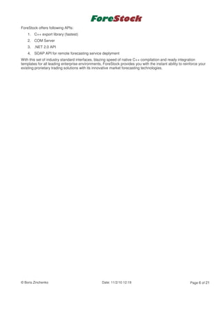 ForeStock offers following APIs:
    1. C++ export library (fastest)
    2. COM Server
    3. .NET 2.0 API
    4. SOAP API for remote forecasting service deplyment
With this set of industry standard interfaces, blazing speed of native C++ compilation and ready integration
templates for all leading enterprise environments, ForeStock provides you with the instant ability to reinforce your
existing prorietary trading solutions with its innovative market forecasting technologies.




© Boris Zinchenko                                 Date: 11/2/10 12:19                                     Page 6 of 21
 