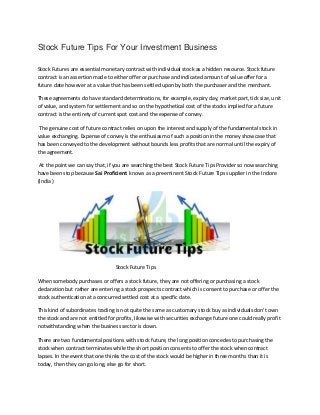 Stock Future Tips For Your Investment Business
Stock Futures are essential monetary contract with individual stock as a hidden resource. Stock future
contract is an assertion made to either offer or purchase and indicated amount of value offer for a
future date however at a value that has been settled upon by both the purchaser and the merchant.
These agreements do have standard determinations, for example, expiry day, market part, tick size, unit
of value, and system for settlement and so on the hypothetical cost of the stocks implied for a future
contract is the entirety of current spot cost and the expense of convey.
The genuine cost of future contract relies on upon the interest and supply of the fundamental stock in
value exchanging. Expense of convey is the enthusiasm of such a position in the money showcase that
has been conveyed to the development without bounds less profits that are normal until the expiry of
the agreement.
At the point we can say that, if you are searching the best Stock Future Tips Provider so now searching
have been stop because Sai Proficient knows as a preeminent Stock Future Tips supplier in the Indore
(India )
Stock Future Tips
When somebody purchases or offers a stock future, they are not offering or purchasing a stock
declaration but rather are entering a stock prospects contract which is consent to purchase or offer the
stock authentication at a concurred settled cost at a specific date.
This kind of subordinates trading is not quite the same as customary stock buy as individuals don′t own
the stock and are not entitled for profits, likewise with securities exchange future one could really profit
notwithstanding when the business sector is down.
There are two fundamental positions with stock future, the long position concedes to purchasing the
stock when contract terminates while the short position consents to offer the stock when contract
lapses. In the event that one thinks the cost of the stock would be higher in three months than it is
today, then they can go long, else go for short.
 