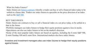 What Are Index Futures?
Index futures are futures contracts whereby a trader can buy or sell a financial index today to be
settled at a future date. Traders use index futures to speculate on the price direction of an index
such as the S&P 500.
Investors and investment managers also use index futures to hedge their equity positions
against losses.
KEY TAKEAWAYS
•Index futures are contracts to buy or sell a financial index at a set price today, to be settled at a
date in the future.
•Portfolio managers use index futures to hedge their equity positions against a loss in stocks.
•Speculators can also use index futures to bet on the market's direction.
•Some of the most popular index futures are based on equities, including the E-mini S&P 500,
E-mini Nasdaq-100 and E-mini Dow. International markets also have index futures.