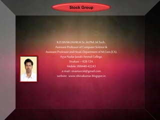 Stock Group
R.D.SIVAKUMAR,M.Sc.,M.Phil.,M.Tech.,
Assistant Professor of Computer Science &
Assistant Professor and Head, Department of M.Com.(CA),
AyyaNadar Janaki AmmalCollege,
Sivakasi – 626124.
Mobile: 099440-42243
e-mail : sivamsccsit@gmail.com
website: www.rdsivakumar.blogspot.in
 