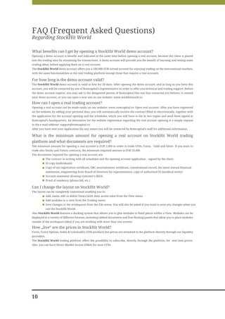 FAQ (Frequent Asked Questions)
Regarding StockHit World

What benefits can I get by opening a StockHit World demo account?
Opening a demo account is benefic and indicated at the same time before opening a real account, because the client is placed
into the trading area by simulating the transactions. A demo account will provide you the benefit of learning and testing some
trading ideas, before applying them on a real account.
The StockHit World demo account offers you a 100.000 EUR virtual account for enjoying trading on the international markets,
with the same functionalities as the real trading platform (except those that require a real account).

For how long is the demo account valid?
The StockHit World demo account is valid at first for 30 days. After opening the demo account, and as long as you have this
account, you will be contacted by one of Romcapital's representative in order to offer you technical and trading support. Before
the demo account expires, you may ask to the designated person of Romcapital (the one that contacted you before), to extend
your demo account, or you can open a new one on our website: www.stockhitworld.ro.

How can I open a real trading account?
Opening a real account can be made easily on our website: www.romcapital.ro- Open real account. After you have registered
on the website, by adding your personal data, you will automatically receive the contract filled in electronically, together with
the application for the account opening and the schedules, which you will have to list in two copies and send them signed at
Romcapital's headquarters. An alternative for the website registration regarding the real account opening is a simple request
to the e-mail address: support@romcapital.ro.
After you have sent your application (by any mean) you will be contacted by Romcapital's staff for additional information.

What is the minimum amount for opening a real account on StockHit World trading
platform and what documents are required?
The minimum amount for opening a real account is EUR 2.000 in order to trade CFDs, Forex, Gold and Silver. If you want to
trade also Stocks and Future contracts, the minimum required amount is EUR 10.000.
The documents required for opening a real account are:
             The contract in writing with all schedules and the opening account application – signed by the client.
             ID copy (individuals)
             Copy of tax registration certificate, ORC ascertainment certificate, constitutional record, the latest annual financial
             statements, empowering from Board of Directors for representation, copy of authorized ID (juridical entity)
             Account statement showing customer's IBAN.
             Proof of residency (phone bill, etc.)

Can I change the layout on StockHit World?
The layout can be completely customised enabling you to:
             Add, name, edit or delete Views (with their access tabs) from the View menu
             Add modules to a view from the Trading menu
             Save changes to the workspaces from the File menu. You will also be asked if you want to save any changes when you
             exit the StockHit World
Also StockHit World features a docking system that allows you to glue modules to fixed places within a View. Modules can be
displayed in a variety of different formats, including tabbed documents and free-floating panels that allow you to place modules
outside of the workspace (ideal if you are working with more than one screen).

How „live” are the prices in StockHit World?
Forex, Forex Options, Index & Commodity CFDs products live prices are streamed to the platform directly through our liquidity
providers.
The StockHit World trading platform offers the possibility to subscribe, directly through the platform, for real time prices.
Also, you can have Direct Market Access (DMA) for most CFDs.




10
 