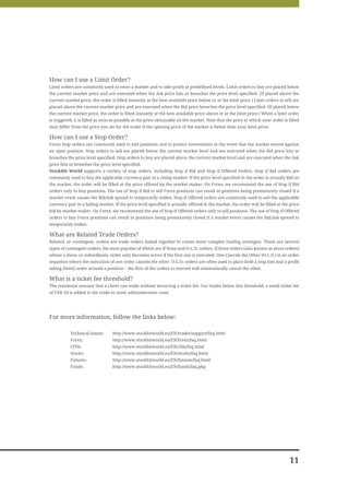 How can I use a Limit Order?
Limit orders are commonly used to enter a market and to take profit at predefined levels. Limit orders to buy are placed below
the current market price and are executed when the Ask price hits or breaches the price level specified. (If placed above the
current market price, the order is filled instantly at the best available price below or at the limit price.) Limit orders to sell are
placed above the current market price and are executed when the Bid price breaches the price level specified. (If placed below
the current market price, the order is filled instantly at the best available price above or at the limit price.) When a limit order
is triggered, it is filled as soon as possible at the price obtainable on the market. Note that the price at which your order is filled
may differ from the price you set for the order if the opening price of the market is better than your limit price.

How can I use a Stop Order?
Forex Stop orders are commonly used to exit positions and to protect investments in the event that the market moves against
an open position. Stop orders to sell are placed below the current market level and are executed when the Bid price hits or
breaches the price level specified. Stop orders to buy are placed above the current market level and are executed when the Ask
price hits or breaches the price level specified.
StockHit World supports a variety of stop orders, including Stop if Bid and Stop if Offered Orders. Stop if Bid orders are
commonly used to buy the applicable currency pair in a rising market. If the price level specified in the order is actually Bid on
the market, the order will be filled at the price offered by the market maker. On Forex, we recommend the use of Stop if Bid
orders only to buy positions. The use of Stop if Bid to sell Forex positions can result in positions being prematurely closed if a
market event causes the Bid/Ask spread to temporarily widen. Stop if Offered orders are commonly used to sell the applicable
currency pair in a falling market. If the price level specified is actually offered in the market, the order will be filled at the price
bid by market maker. On Forex, we recommend the use of Stop if Offered orders only to sell positions. The use of Stop if Offered
orders to buy Forex positions can result in positions being prematurely closed if a market event causes the Bid/Ask spread to
temporarily widen.

What are Related Trade Orders?
Related, or contingent, orders are trade orders linked together to create more complex trading strategies. There are several
types of contingent orders, the most popular of which are If Done and O.C.O. orders. If Done orders (also known as slave orders)
where a slave, or subordinate, order only becomes active if the first one is executed. One Cancels the Other (O.C.O.) is an order
sequence where the execution of one order cancels the other. O.C.O. orders are often used to place both a stop loss and a profit
taking (limit) order around a position – the first of the orders to execute will automatically cancel the other.

What is a ticket fee threshold?
The minimum amount that a client can trade without incurring a ticket fee. For trades below this threshold, a small ticket fee
of USD 10 is added to the trade to cover administration costs.




For more information, follow the links below:

           Technical Issues:      http://www.stockhitworld.eu/EN/trader/support/faq.html
           Forex:                 http://www.stockhitworld.eu/EN/forex/faq.html
           CFDs:                  http://www.stockhitworld.eu/EN/cfds/faq.html
           Stocks:                http://www.stockhitworld.eu/EN/stocks/faq.html
           Futures:               http://www.stockhitworld.eu/EN/futures/faq.html
           Funds:                 http://www.stockhitworld.eu/EN/funds/faq.php




                                                                                                                                  11
 