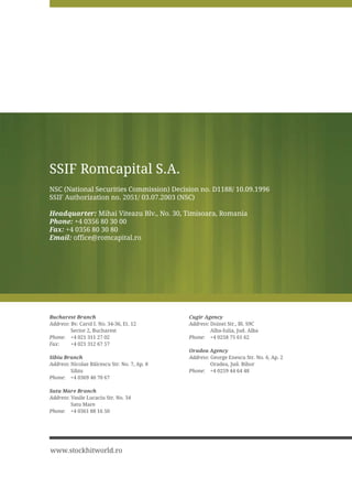 SSIF Romcapital S.A.
NSC (National Securities Commission) Decision no. D1188/ 10.09.1996
SSIF Authorization no. 2051/ 03.07.2003 (NSC)

Headquarter: Mihai Viteazu Blv., No. 30, Timisoara, Romania
Phone: +4 0356 80 30 00
Fax: +4 0356 80 30 80
Email: office@romcapital.ro




Bucharest Branch                              Cugir Agency
Address: Bv. Carol I. No. 34-36, Et. 12       Address: Doinei Str., Bl. S9C
         Sector 2, Bucharest                           Alba-Iulia, Jud. Alba
Phone: +4 021 311 27 02                       Phone: +4 0258 75 61 62
Fax:     +4 021 312 67 57
                                              Oradea Agency
Sibiu Branch                                  Address: George Enescu Str. No. 6, Ap. 2
Address 1LFRODH %ÅOFHVFX 6WU 1R  $S             Oradea, Jud. Bihor
         Sibiu                                Phone: +4 0259 44 64 48
Phone: +4 0369 40 70 67

Satu Mare Branch
Address: Vasile Lucaciu Str. No. 34
         Satu Mare
Phone: +4 0361 88 16 50




www.stockhitworld.ro
 
