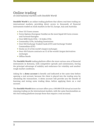 Online trading
on international markets with StockHit World

StockHit World is an online trading platform that allows real-time trading on
international markets, providing direct access to thousands of financial
instruments traded on stock markets in the US, Europe, Asia and Australia:

      Over 155 Forex crosses
      Forex Options (European Vanilla) on the most liquid 40 Forex crosses
      and Forward Outrights
      Over 6000 Stock CFDs + 16 Index CFDs
      Commodity CFDs, including Emmissions
      Over 850 Exchange Traded Funds (ETF) and Exchange Traded
      Commodities (ETC)
      Stocks on 23 of the world’s largest exchanges
      Over 450 Futures contracts on 15 of the world’s largest derivatives
      exchanges
      Offline Bonds

The StockHit World trading platform offers the most various area of financial
instruments in Romania, with competitive spreads and commissions, having
the principal advantage of stability and endurance for volatility and another
rough market conditions.

Asking for a demo account is benefic and indicated at the same time before
opening a real account, because the client is placed into the trading area by
simulating the transactions. A demo account will provide you the benefit of
learning and testing some trading ideas, before applying them on a real
account.

The StockHit World demo account offers you a 100.000 EUR virtual account for
enjoying trading on the international markets, with the same functionalities as
the real trading platform (except those that require a real account).




2
 