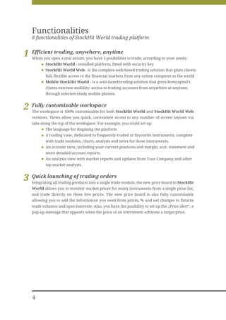 Functionalities
    8 functionalities of StockHit World trading platform


1   Efficient trading, anywhere, anytime
    When you open a real accont, you have 3 posibilities to trade, according to your needs:
           StockHit World - installed platform, fitted with security key
           StockHit World Web - is the complete web-based trading solution that gives clients
           full, flexible access to the financial markets from any online computer in the world
           Mobile StockHit World - is a web-based trading solution that gives Romcapital’s
           clients extreme mobility: access to trading accounts from anywhere at anytime,
           through internet-ready mobile phones.


2   Fully customisable workspace
    The workspace is 100% customisable for both StockHit World and StockHit World Web
    versions. Views allow you quick, convenient access to any number of screen layouts via
    tabs along the top of the workspace. For example, you could set up:
           The language for displaing the platform
           A trading view, dedicated to frequently-traded or favourite instruments, complete
           with trade modules, charts, analysis and news for those instruments.
           An account view, including your current positions and margin, acct. statement and
           more detailed account reports.
           An analysis view with market reports and updates from Your Company and other
           top market analysts.


3   Quick launching of trading orders
    Integrating all trading products into a single trade module, the new price board in StockHit
    World allows you to monitor market prices for many instruments from a single price list,
    and trade directly on these live prices. The new price board is also fully customisable
    allowing you to add the information you need from prices, % and net changes to futures
    trade volumes and open interests. Also, you have the posibility to set up the „Price alert”, a
    pop-up message that appears when the price of an instrument achieves a target price.




    4
 