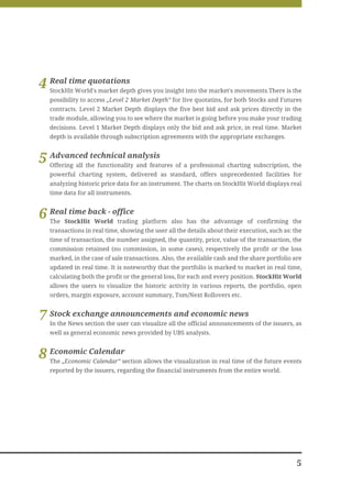 4 Real time quotations gives you insight into the market's movements.There is the
  StockHit World's market depth
   possibility to access „Level 2 Market Depth” for live quotatins, for both Stocks and Futures
   contracts. Level 2 Market Depth displays the five best bid and ask prices directly in the
   trade module, allowing you to see where the market is going before you make your trading
   decisions. Level 1 Market Depth displays only the bid and ask price, in real time. Market
   depth is available through subscription agreements with the appropriate exchanges.



5 Advancedthe functionality and features of a professional charting subscription, the
  Offering all
               technical analysis

   powerful charting system, delivered as standard, offers unprecedented facilities for
   analyzing historic price data for an instrument. The charts on StockHit World displays real
   time data for all instruments.



6 RealStockHitback - office
  The
       time
               World trading         platform also has the advantage of confirming the
   transactions in real time, showing the user all the details about their execution, such as: the
   time of transaction, the number assigned, the quantity, price, value of the transaction, the
   commission retained (no commission, in some cases), respectively the profit or the loss
   marked, in the case of sale transactions. Also, the available cash and the share portfolio are
   updated in real time. It is noteworthy that the portfolio is marked to market in real time,
   calculating both the profit or the general loss, for each and every position. StockHit World
   allows the users to visualize the historic activity in various reports, the portfolio, open
   orders, margin exposure, account summary, Tom/Next Rollovers etc.


7 StockNews section the user can visualize allandofficial announcements of the issuers, as
  In the
         exchange announcements
                                               the
                                                   economic news

   well as general economic news provided by UBS analysts.



8 Economic Calendarsection allows the visualization in real time of the future events
  The „Economic Calendar”
   reported by the issuers, regarding the financial instruments from the entire world.




                                                                                                5
 