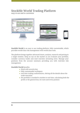 StockHit World Trading Platform
easy to use and to customise




StockHit World is an easy to use trading platform, fully customisable, which
provides world-class risk management with world-class tools.

The platform brings together advanced charts, analysis, research and pricing in
a single window. Keep an eye on the market as you evaluate your portfolio,
consider currency trades and read real-time streaming news. Manage your
positions from the account summary providing you with real-time risk
management.

StockHit World benefits:
           fitted with security key
           fully customisable workspace
           real time trading confirmations, ofering all the details about the
           trade execution
           the portfolio is marked to market in real time, calculating both the
           profit or the general loss, for each and every position




8
 