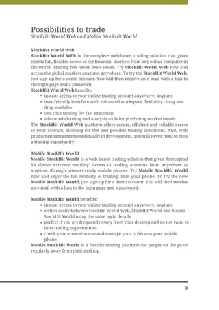 Possibilities to trade
StockHit World Web and Mobile StockHit World

StockHit World Web
StockHit World WEB is the complete web-based trading solution that gives
clients full, flexible access to the financial markets from any online computer in
the world. Trading has never been easier. Try StockHit World Web now and
access the global markets anytime, anywhere. To try the StockHit World Web,
just sign up for a demo account. You will then receive an e-mail with a link to
the login page and a password.
StockHit World Web benefits:
        instant access to your online trading account anywhere, anytime
        user-friendly interface with enhanced workspace flexibility - drag and
        drop modules
        one click trading for fast execution
        advanced charting and analysis tools for predicting market trends
The StockHit World Web platform offers secure, efficient and reliable access
to your account, allowing for the best possible trading conditions. And, with
product enhancements continually in development, you will never need to miss
a trading opportunity.

Mobile StockHit World
Mobile StockHit World is a web-based trading solution that gives Romcapital
SA clients extreme mobility: Access to trading accounts from anywhere at
anytime, through internet-ready mobile phones. Try Mobile StockHit World
now and enjoy the full mobility of trading from your phone. To try the new
Mobile StockHit World, just sign up for a demo account. You will then receive
an e-mail with a link to the login page and a password.

Mobile StockHit World benefits:
      instant access to your online trading account anywhere, anytime
      switch easily between StockHit World Web, StockHit World and Mobile
      StockHit World using the same login details
      perfect if you are frequently away from your desktop and do not want to
      miss trading opportunities
      check your account status and manage your orders on your mobile
      phone
Mobile StockHit World is a flexible trading platform for people on the go or
regularly away from their desktop.




                                                                                9
 