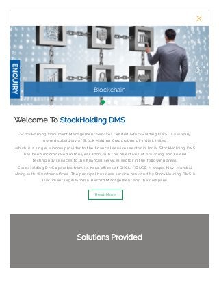 Blockchain
StockHolding Document Management Services Limited (StockHolding DMS) is a wholly
owned subsidiary of Stock Holding Corporation of India Limited,
which is a single window provider to the nancial services sector in India. StockHolding DMS
has been incorporated in the year 2006 with the objectives of providing end to end
technology services to the nancial services sector in the following areas.
StockHolding DMS operates from its head o ces at SHCIL HOUSE, Mahape, Navi Mumbai,
along with 180 other o ces. The principal business service provided by StockHolding DMS is
Document Digitization & Record Management and the company.
Read More
Welcome ToWelcome To StockHolding DMSStockHolding DMS
Solutions ProvidedSolutions Provided
MENU
 