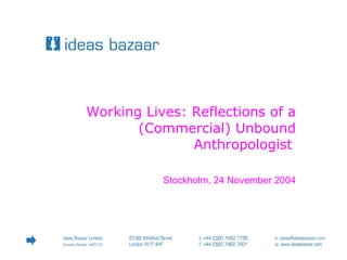 67-69 Whitfield St | London | W1T 4HF  Tel: +44 (0)20 7462 7785  ideas@ideasbazaar.com  Working Lives: Reflections of a (Commercial) Unbound Anthropologist   Stockholm, 24 November 2004 