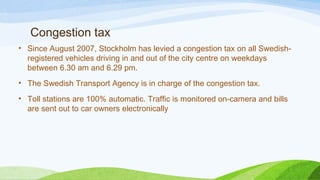 Congestion tax
• Since August 2007, Stockholm has levied a congestion tax on all Swedish-
registered vehicles driving in and out of the city centre on weekdays
between 6.30 am and 6.29 pm.
• The Swedish Transport Agency is in charge of the congestion tax.
• Toll stations are 100% automatic. Traffic is monitored on-camera and bills
are sent out to car owners electronically
 