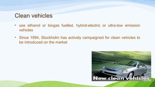 Clean vehicles
• use ethanol or biogas fuelled, hybrid-electric or ultra-low emission
vehicles
• Since 1994, Stockholm has actively campaigned for clean vehicles to
be introduced on the market
 