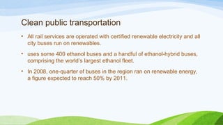 Clean public transportation
• All rail services are operated with certified renewable electricity and all
city buses run on renewables.
• uses some 400 ethanol buses and a handful of ethanol-hybrid buses,
comprising the world’s largest ethanol fleet.
• In 2008, one-quarter of buses in the region ran on renewable energy,
a figure expected to reach 50% by 2011.
 