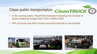 Clean public transportation
• In the coming years, Stockholm foresees increasing the number of
buses fuelled by biogas from 129 in 2009 to 500.
• 50% of trucks and 40% of taxis consume biofuels or are hybrids.
 