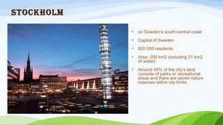 Stockholm
• on Sweden’s south-central coast
• Capital of Sweden
• 820 000 residents
• Area: 209 km2 (including 21 km2
of water)
• Around 40% of the city’s land
consists of parks or recreational
areas and there are seven nature
reserves within city limits.
 