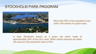 STOCKHOLM PARK PROGRAM
More than 90% of the population lives
within 300 metres of a green area.
In total, Stockholm boasts as a green city which made of
approximately 30% of the city’s area. When nature reserves are taken
into account, this proportion rises to 40%.
 
