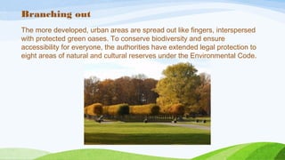 Branching out
The more developed, urban areas are spread out like fingers, interspersed
with protected green oases. To conserve biodiversity and ensure
accessibility for everyone, the authorities have extended legal protection to
eight areas of natural and cultural reserves under the Environmental Code.
 
