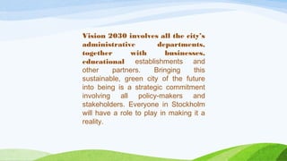 Vision 2030 involves all the city’s
administrative departments,
together with businesses,
educational establishments and
other partners. Bringing this
sustainable, green city of the future
into being is a strategic commitment
involving all policy-makers and
stakeholders. Everyone in Stockholm
will have a role to play in making it a
reality.
 
