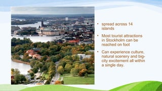 • spread across 14
islands
• Most tourist attractions
in Stockholm can be
reached on foot
• Can experience culture,
natural scenery and big-
city excitement all within
a single day.
 