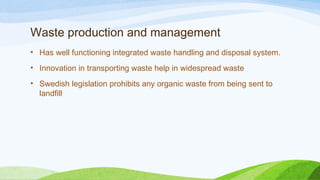 Waste production and management
• Has well functioning integrated waste handling and disposal system.
• Innovation in transporting waste help in widespread waste
• Swedish legislation prohibits any organic waste from being sent to
landfill
 