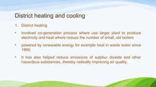 District heating and cooling
1. District heating
• Involved co-generation process where use larger plant to produce
electricity and heat where reduce the number of small, old boilers
• powered by renewable energy for example heat in waste water since
1990.
• It has also helped reduce emissions of sulphur dioxide and other
hazardous substances, thereby radically improving air quality.
 