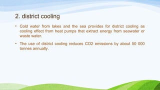 2. district cooling
• Cold water from lakes and the sea provides for district cooling as
cooling effect from heat pumps that extract energy from seawater or
waste water.
• The use of district cooling reduces CO2 emissions by about 50 000
tonnes annually.
 