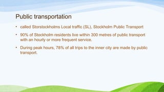 Public transportation
• called Storstockholms Local traffic (SL), Stockholm Public Transport
• 90% of Stockholm residents live within 300 metres of public transport
with an hourly or more frequent service.
• During peak hours, 78% of all trips to the inner city are made by public
transport.
 