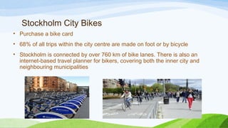 Stockholm City Bikes
• Purchase a bike card  
• 68% of all trips within the city centre are made on foot or by bicycle
• Stockholm is connected by over 760 km of bike lanes. There is also an
internet-based travel planner for bikers, covering both the inner city and
neighbouring municipalities
 