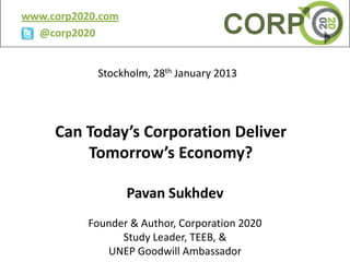 www.corp2020.com
  @corp2020


            Stockholm, 28th January 2013




     Can Today’s Corporation Deliver
         Tomorrow’s Economy?

                   Pavan Sukhdev
          Founder & Author, Corporation 2020
                Study Leader, TEEB, &
             UNEP Goodwill Ambassador
 