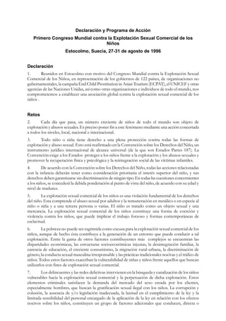 Declaración y Programa de Acción
   Primero Congreso Mundial contra la Explotación Sexual Comercial de los
                                  Niños
                       Estocolmo, Suecia, 27-31 de agosto de 1996


Declaración
1.      Reunidos en Estocolmo con motivo del Congreso Mundial contra la Explotación Sexual
Comercial de los Niños, en representación de los gobiernos de 122 países, de organizaciones no
gubernamentales, la campaña End Child Prostitution in Asian Tourism (ECPAT), el UNICEF y otras
agencias de las Naciones Unidas, así como otras organizaciones e individuos de todo el mundo, nos
comprometemos a establecer una asociación global contra la explotación sexual comercial de los
niños .


Retos
2.      Cada día que pasa, un número creciente de niños de todo el mundo son objeto de
explotación y abusos sexuales. Es preciso poner fin a este fenómeno mediante una acción concertada
a todos los niveles, local, nacional e internacional.
3.     Todo niño o niña tiene derecho a una plena protección contra todas las formas de
explotación y abuso sexual. Esto está reafirmado en la Convención sobre los Derechos del Niño, un
instrumento jurídico internacional de alcance universal (de la que son Estados Partes 187). La
Convención exige a los Estados proteger a los niños frente a la explotación y los abusos sexuales y
promover la recuperación física y psicológica y la reintegración social de las víctimas infantiles.
4.       De acuerdo con la Convención sobre los Derechos del Niño, todas las acciones relacionadas
con la infancia deberán tener como consideración prioritaria el interés superior del niño, y sus
derechos deben garantizarse sin discriminación de ningún tipo. En todas las cuestiones concernientes
a los niños, se concederá la debida ponderación al punto de vista del niño, de acuerdo con su edad y
nivel de madurez.
5.      La explotación sexual comercial de los niños es una violación fundamental de los derechos
del niño. Esta comprende el abuso sexual por adultos y la remuneración en metálico o en especie al
niño o niña y a una tercera persona o varias. El niño es tratado como un objeto sexual y una
mercancía. La explotación sexual comercial de los niños constituye una forma de coerción y
violencia contra los niños, que puede implicar el trabajo forzoso y formas contemporáneas de
esclavitud.
6.       La pobreza no puede ser esgrimida como excusa para la explotación sexual comercial de los
niños, aunque de hecho ésta contribuya a la generación de un entorno que puede conducir a tal
explotación. Entre la gama de otros factores contribuyentes más complejos se encuentran las
disparidades económicas, las estructuras socioeconómicas injustas, la desintegración familiar, la
carencia de educación, el creciente consumismo, la migración rural-urbana, la discriminación de
género, la conducta sexual masculina irresponsable y las prácticas tradicionales nocivas y el tráfico de
niños. Todos estos factores exacerban la vulnerabilidad de niñas y niños frente aquellos que buscan
utilizarlos con fines de explotación sexual comercial.
7.      Los delincuentes y las redes delictivas intervienen en la búsqueda y canalización de los niños
vulnerables hacia la explotación sexual comercial y la perpetuación de dicha explotación. Estos
elementos criminales satisfacen la demanda del mercado del sexo creada por los clientes,
especialmente hombres, que buscan la gratificación sexual ilegal con los niños. La corrupción y
colusión, la ausencia de y/o legislación inadecuada, la laxitud en el cumplimiento de la ley y la
limitada sensibilidad del personal encargado de la aplicación de la ley en relación con los efectos
nocivos sobre los niños, constituyen un grupo de factores adicionales que conducen, directa o
 