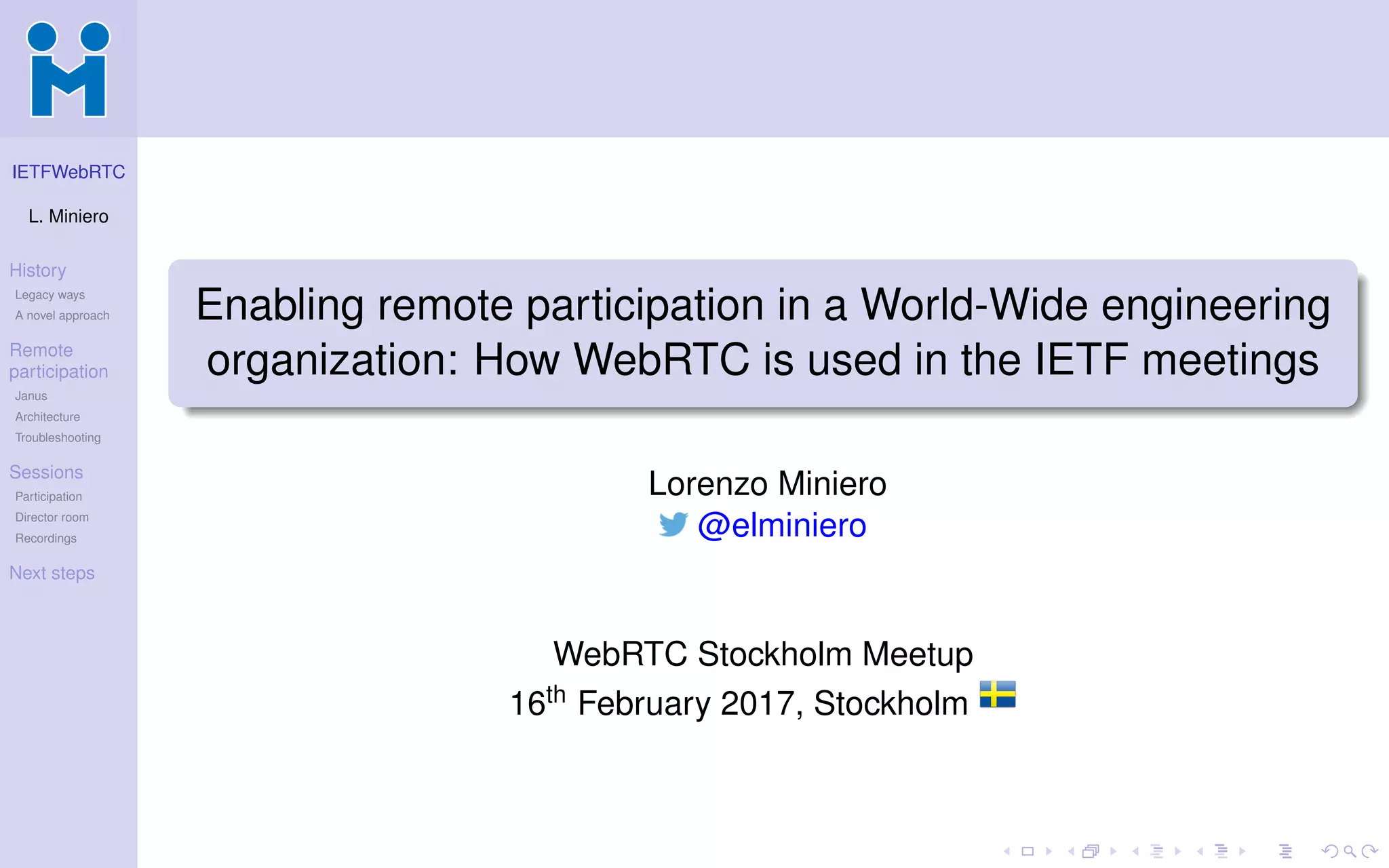 IETFWebRTC
L. Miniero
History
Legacy ways
A novel approach
Remote
participation
Janus
Architecture
Troubleshooting
Sessions
Participation
Director room
Recordings
Next steps
Enabling remote participation in a World-Wide engineering
organization: How WebRTC is used in the IETF meetings
Lorenzo Miniero
@elminiero
WebRTC Stockholm Meetup
16th February 2017, Stockholm
 