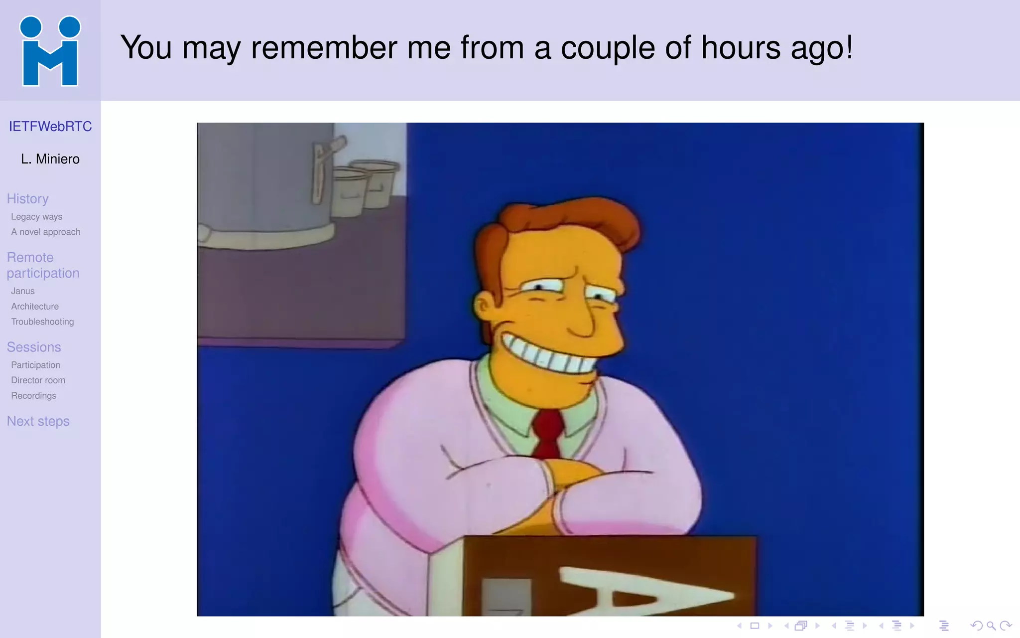 IETFWebRTC
L. Miniero
History
Legacy ways
A novel approach
Remote
participation
Janus
Architecture
Troubleshooting
Sessions
Participation
Director room
Recordings
Next steps
You may remember me from a couple of hours ago!
 