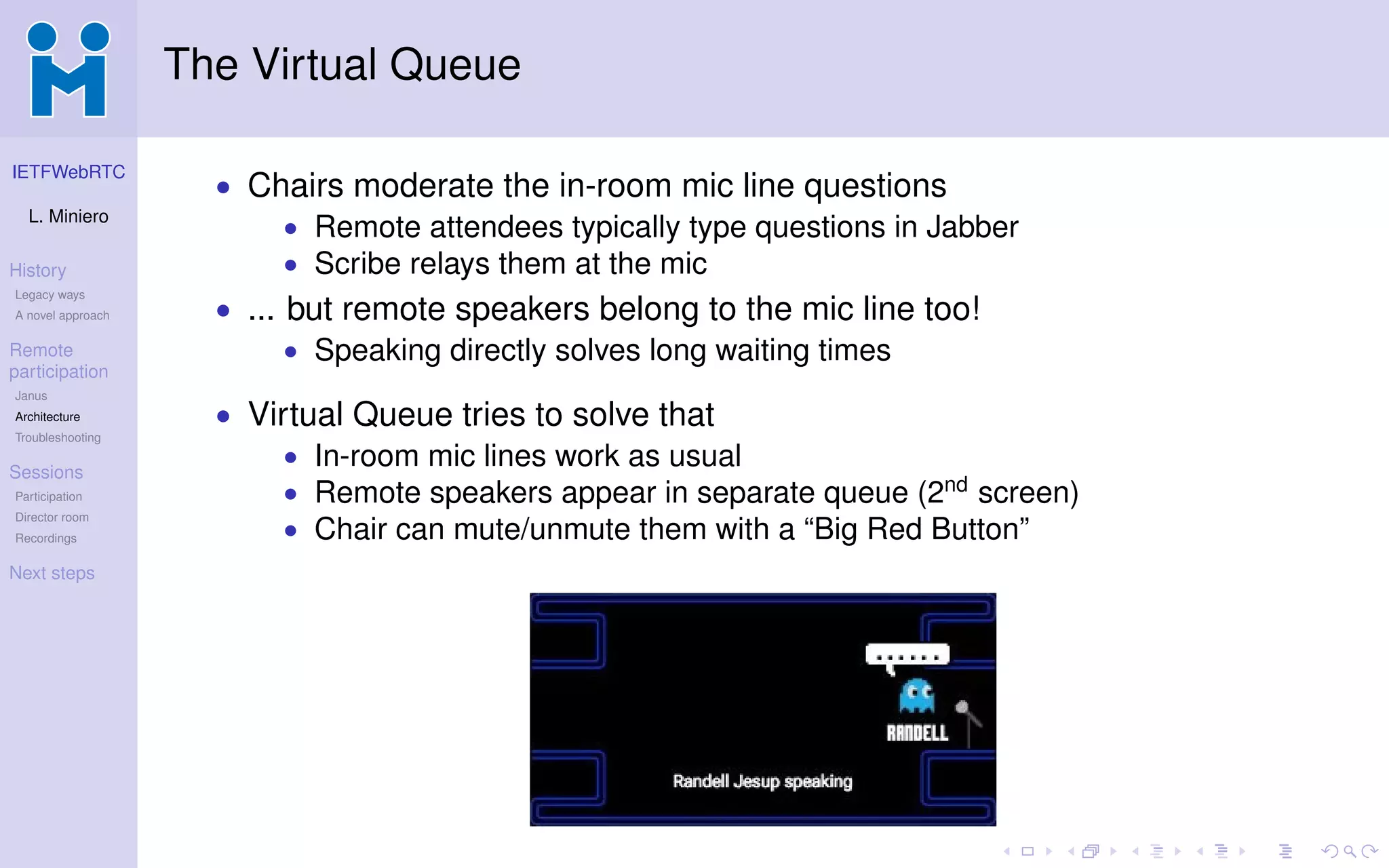 IETFWebRTC
L. Miniero
History
Legacy ways
A novel approach
Remote
participation
Janus
Architecture
Troubleshooting
Sessions
Participation
Director room
Recordings
Next steps
The Virtual Queue
• Chairs moderate the in-room mic line questions
• Remote attendees typically type questions in Jabber
• Scribe relays them at the mic
• ... but remote speakers belong to the mic line too!
• Speaking directly solves long waiting times
• Virtual Queue tries to solve that
• In-room mic lines work as usual
• Remote speakers appear in separate queue (2nd
screen)
• Chair can mute/unmute them with a “Big Red Button”
 