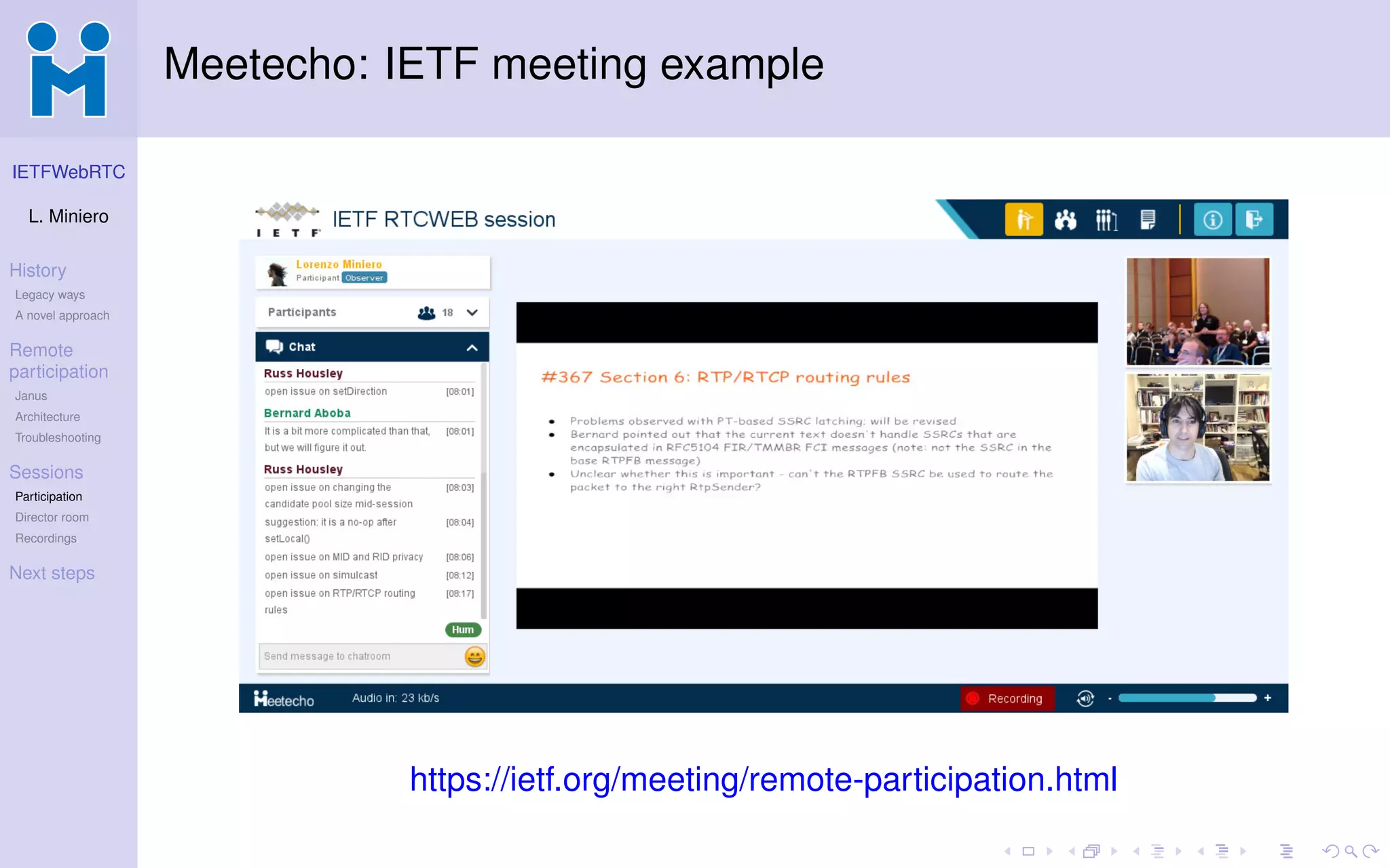 IETFWebRTC
L. Miniero
History
Legacy ways
A novel approach
Remote
participation
Janus
Architecture
Troubleshooting
Sessions
Participation
Director room
Recordings
Next steps
Meetecho: IETF meeting example
https://ietf.org/meeting/remote-participation.html
 