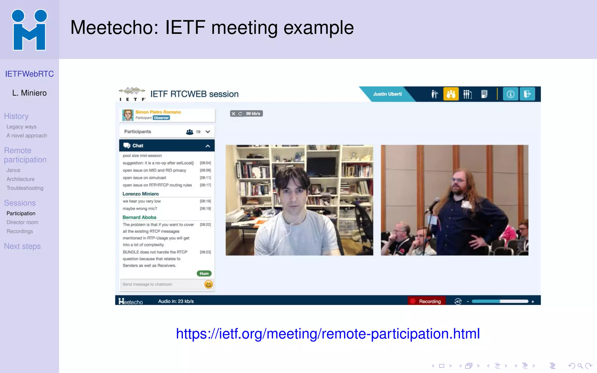 IETFWebRTC
L. Miniero
History
Legacy ways
A novel approach
Remote
participation
Janus
Architecture
Troubleshooting
Sessions
Participation
Director room
Recordings
Next steps
Meetecho: IETF meeting example
https://ietf.org/meeting/remote-participation.html
 