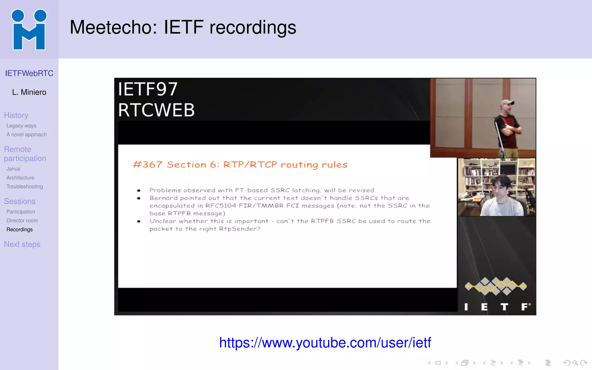 IETFWebRTC
L. Miniero
History
Legacy ways
A novel approach
Remote
participation
Janus
Architecture
Troubleshooting
Sessions
Participation
Director room
Recordings
Next steps
Meetecho: IETF recordings
https://www.youtube.com/user/ietf
 