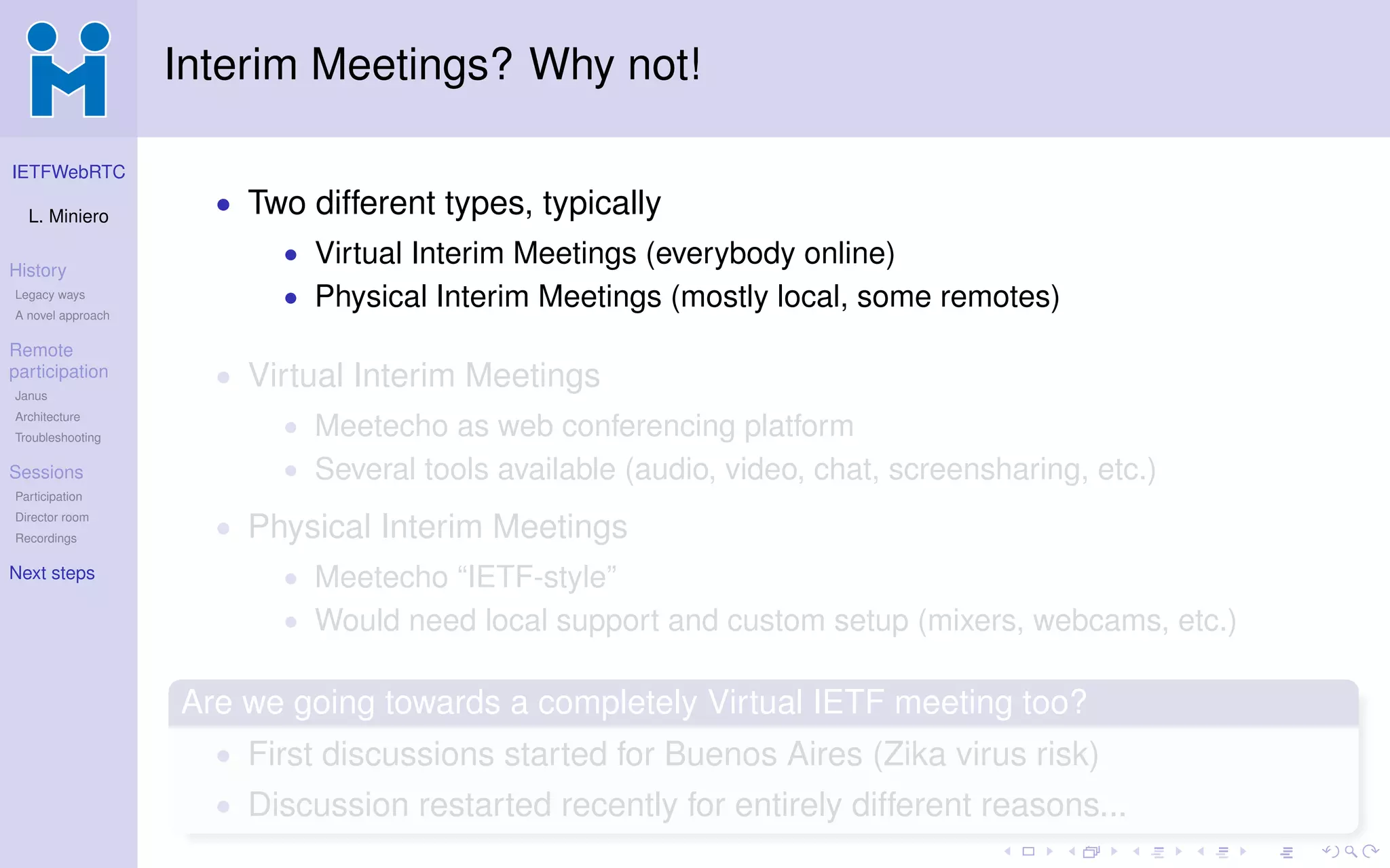 IETFWebRTC
L. Miniero
History
Legacy ways
A novel approach
Remote
participation
Janus
Architecture
Troubleshooting
Sessions
Participation
Director room
Recordings
Next steps
Interim Meetings? Why not!
• Two different types, typically
• Virtual Interim Meetings (everybody online)
• Physical Interim Meetings (mostly local, some remotes)
• Virtual Interim Meetings
• Meetecho as web conferencing platform
• Several tools available (audio, video, chat, screensharing, etc.)
• Physical Interim Meetings
• Meetecho “IETF-style”
• Would need local support and custom setup (mixers, webcams, etc.)
Are we going towards a completely Virtual IETF meeting too?
• First discussions started for Buenos Aires (Zika virus risk)
• Discussion restarted recently for entirely different reasons...
 