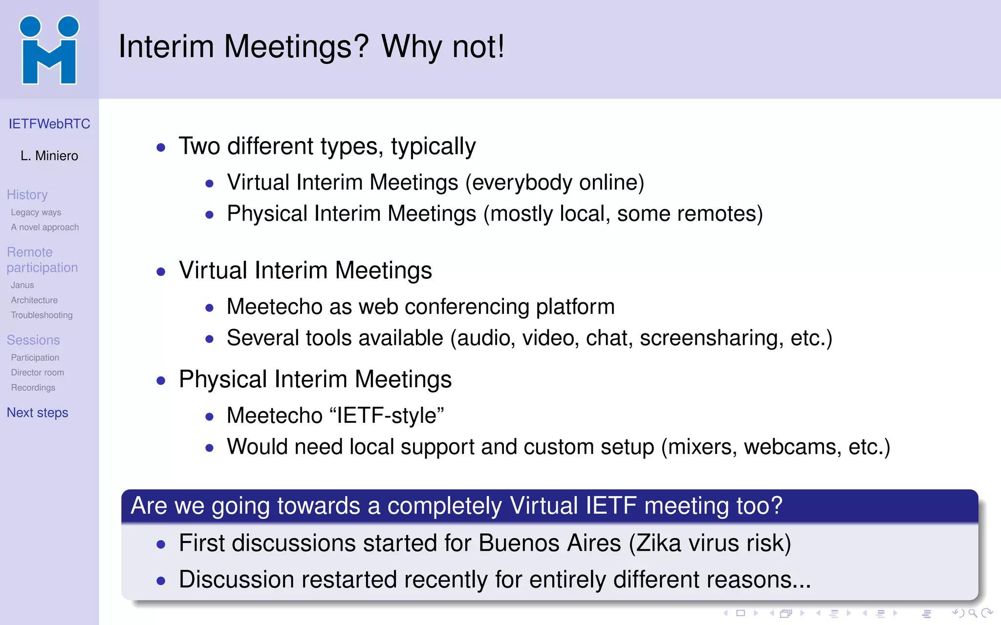 IETFWebRTC
L. Miniero
History
Legacy ways
A novel approach
Remote
participation
Janus
Architecture
Troubleshooting
Sessions
Participation
Director room
Recordings
Next steps
Interim Meetings? Why not!
• Two different types, typically
• Virtual Interim Meetings (everybody online)
• Physical Interim Meetings (mostly local, some remotes)
• Virtual Interim Meetings
• Meetecho as web conferencing platform
• Several tools available (audio, video, chat, screensharing, etc.)
• Physical Interim Meetings
• Meetecho “IETF-style”
• Would need local support and custom setup (mixers, webcams, etc.)
Are we going towards a completely Virtual IETF meeting too?
• First discussions started for Buenos Aires (Zika virus risk)
• Discussion restarted recently for entirely different reasons...
 